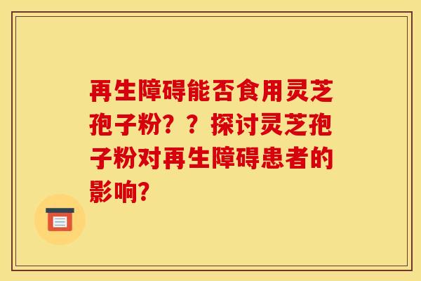 再生障碍能否食用灵芝孢子粉？？探讨灵芝孢子粉对再生障碍患者的影响？