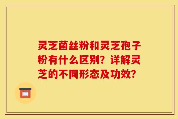 灵芝菌丝粉和灵芝孢子粉有什么区别?详解灵芝的不同形态及功效?