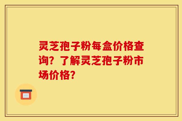 灵芝孢子粉每盒价格查询?了解灵芝孢子粉市场价格?