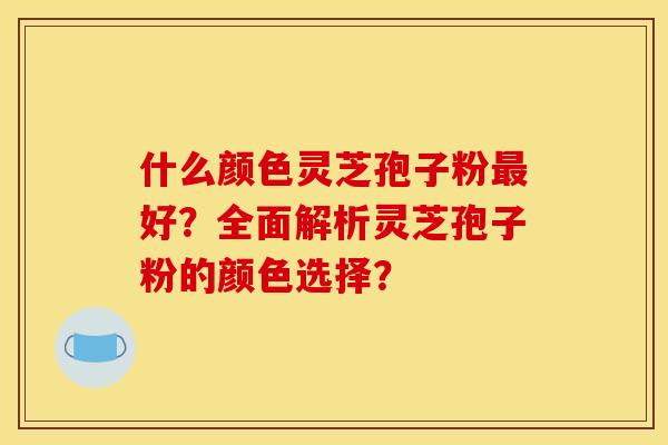 什么颜色灵芝孢子粉最好?全面解析灵芝孢子粉的颜色选择?