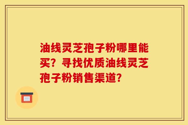 油线灵芝孢子粉哪里能买？寻找优质油线灵芝孢子粉销售渠道？