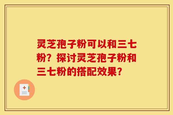 灵芝孢子粉可以和三七粉？探讨灵芝孢子粉和三七粉的搭配效果？