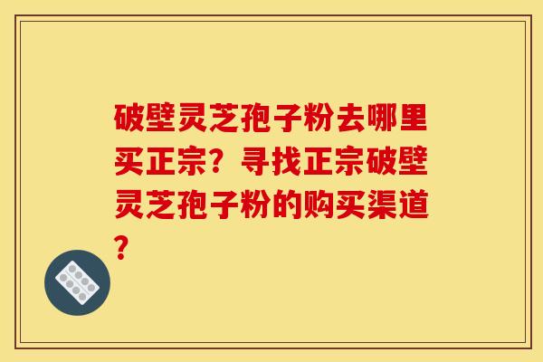 破壁灵芝孢子粉去哪里买正宗？寻找正宗破壁灵芝孢子粉的购买渠道？