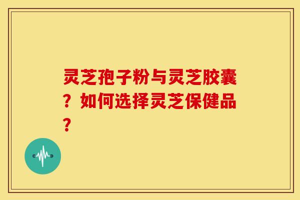 灵芝孢子粉与灵芝胶囊?如何选择灵芝保健品?