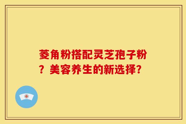 菱角粉搭配灵芝孢子粉？美容养生的新选择？