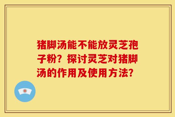 猪脚汤能不能放灵芝孢子粉?探讨灵芝对猪脚汤的作用及使用方法?