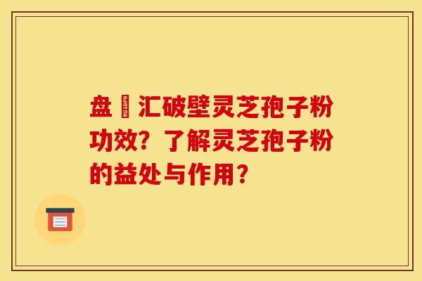 盘冮汇破壁灵芝孢子粉功效？了解灵芝孢子粉的益处与作用？