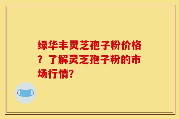 绿华丰灵芝孢子粉价格？了解灵芝孢子粉的市场行情？