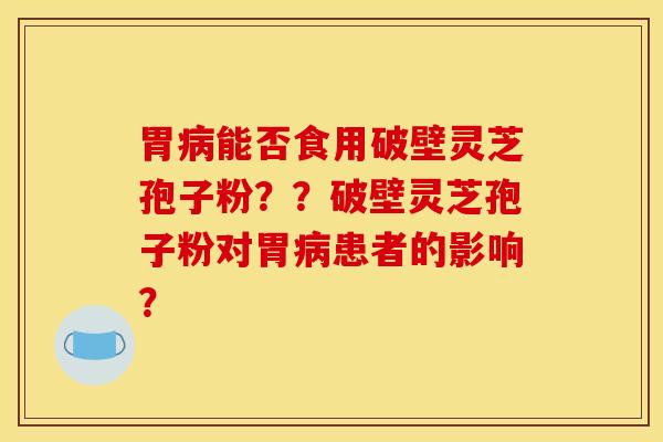 胃病能否食用破壁灵芝孢子粉??破壁灵芝孢子粉对胃病患者的影响?
