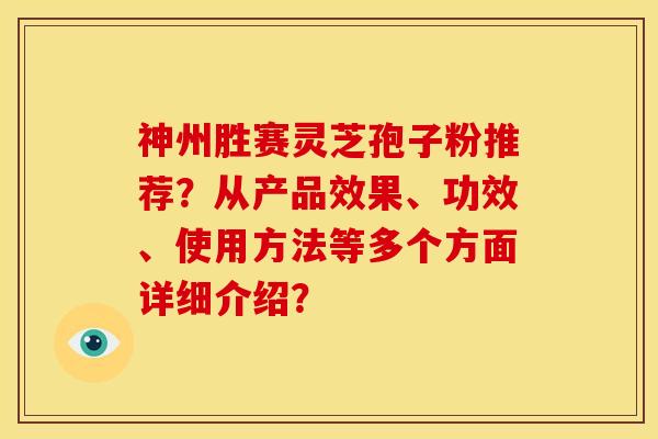 神州胜赛灵芝孢子粉推荐？从产品效果、功效、使用方法等多个方面详细介绍？