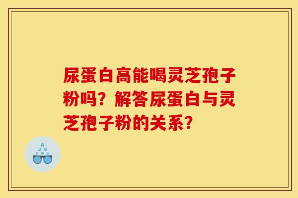 尿蛋白高能喝灵芝孢子粉吗?解答尿蛋白与灵芝孢子粉的关系?
