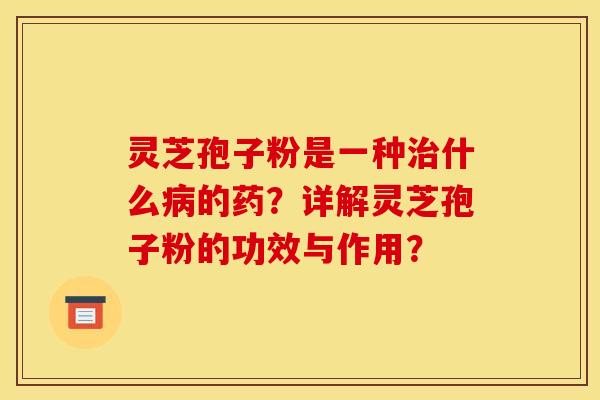 灵芝孢子粉是一种治什么病的药?详解灵芝孢子粉的功效与作用?