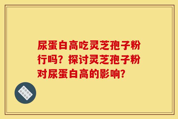 尿蛋白高吃灵芝孢子粉行吗?探讨灵芝孢子粉对尿蛋白高的影响?