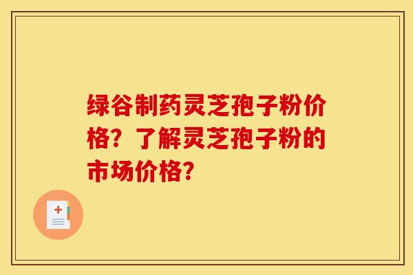 绿谷制药灵芝孢子粉价格？了解灵芝孢子粉的市场价格？