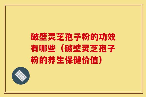 破壁灵芝孢子粉的功效有哪些(破壁灵芝孢子粉的养生保健价值)