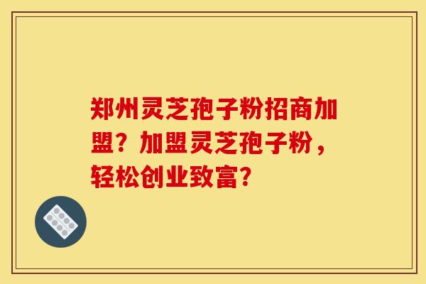 郑州灵芝孢子粉招商加盟？加盟灵芝孢子粉，轻松创业致富？