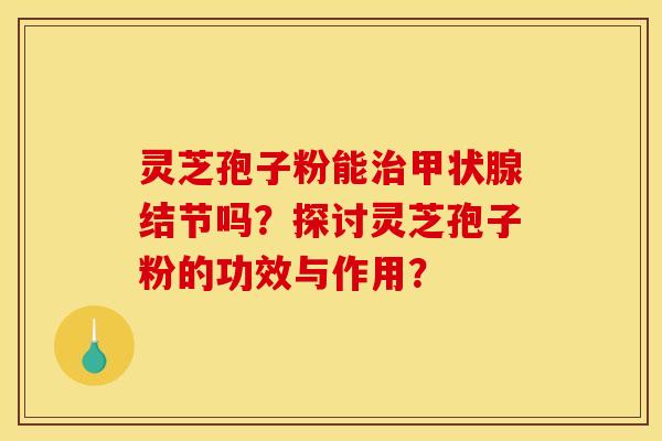 灵芝孢子粉能治甲状腺结节吗?探讨灵芝孢子粉的功效与作用?