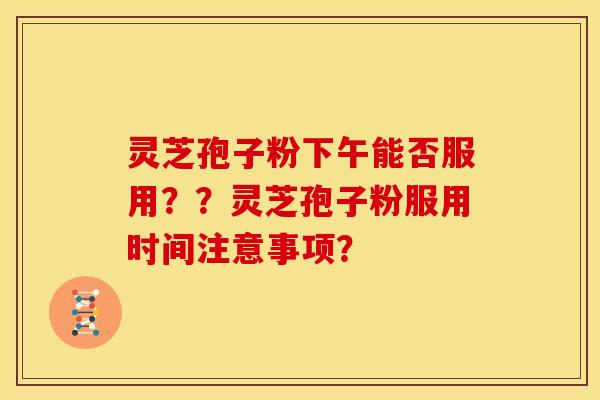 灵芝孢子粉下午能否服用？？灵芝孢子粉服用时间注意事项？