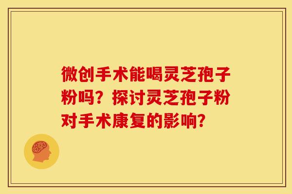 微创手术能喝灵芝孢子粉吗?探讨灵芝孢子粉对手术康复的影响?