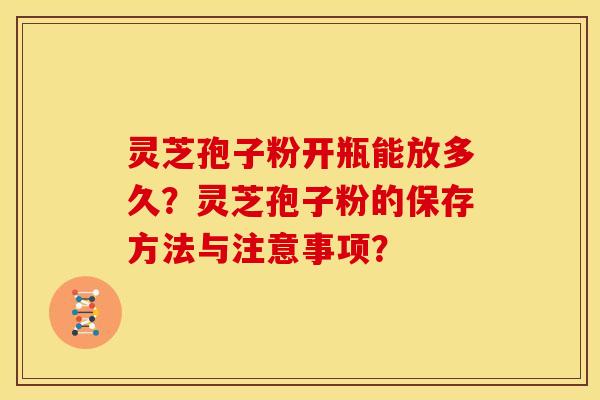 灵芝孢子粉开瓶能放多久？灵芝孢子粉的保存方法与注意事项？