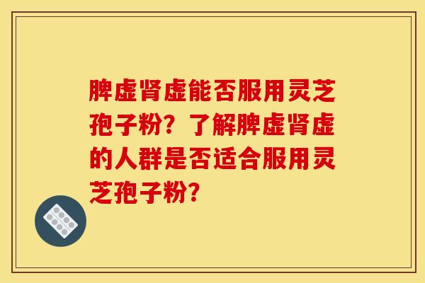 脾虚肾虚能否服用灵芝孢子粉?了解脾虚肾虚的人群是否适合服用灵芝孢子粉?