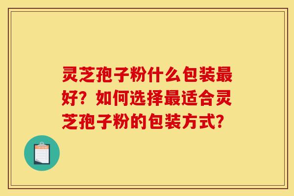 灵芝孢子粉什么包装最好？如何选择最适合灵芝孢子粉的包装方式？