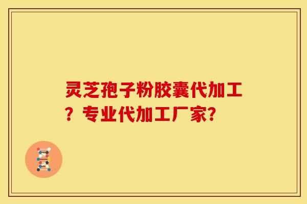 灵芝孢子粉胶囊代加工?专业代加工厂家?