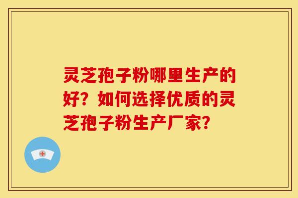 灵芝孢子粉哪里生产的好?如何选择优质的灵芝孢子粉生产厂家?