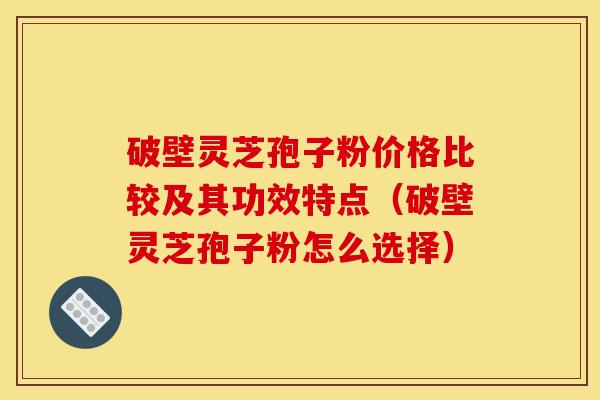 破壁灵芝孢子粉价格比较及其功效特点（破壁灵芝孢子粉怎么选择）