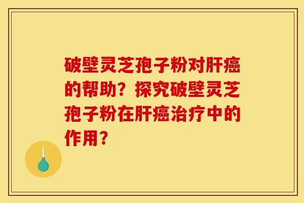 破壁灵芝孢子粉对肝癌的帮助？探究破壁灵芝孢子粉在肝癌治疗中的作用？