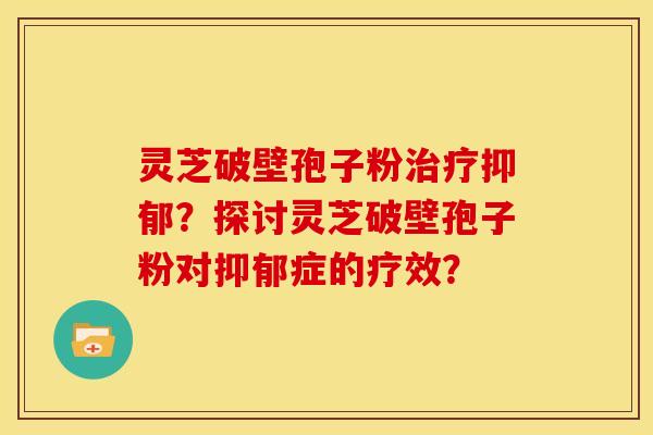 灵芝破壁孢子粉治疗抑郁?探讨灵芝破壁孢子粉对抑郁症的疗效?