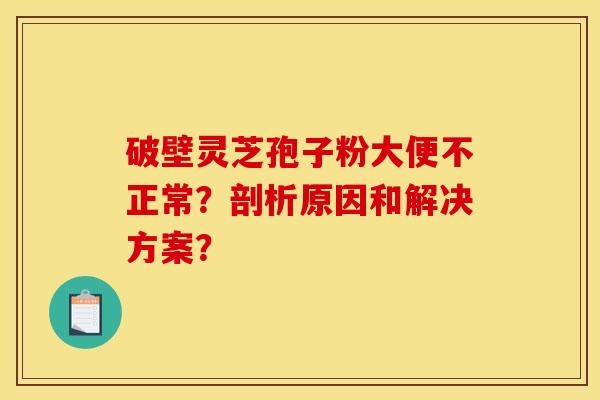 破壁灵芝孢子粉大便不正常?剖析原因和解决方案?