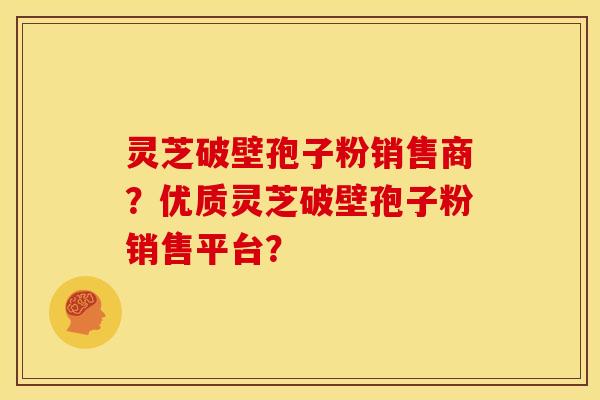灵芝破壁孢子粉销售商?优质灵芝破壁孢子粉销售平台?