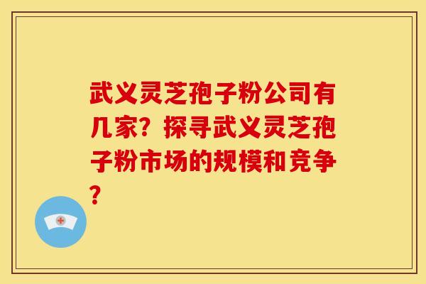 武义灵芝孢子粉公司有几家？探寻武义灵芝孢子粉市场的规模和竞争？