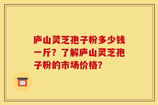 庐山灵芝孢子粉多少钱一斤？了解庐山灵芝孢子粉的市场价格？