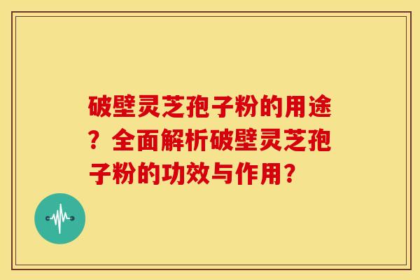 破壁灵芝孢子粉的用途？全面解析破壁灵芝孢子粉的功效与作用？