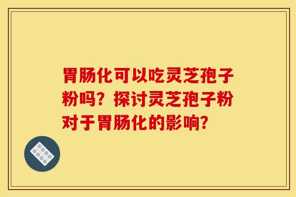 胃肠化可以吃灵芝孢子粉吗?探讨灵芝孢子粉对于胃肠化的影响?