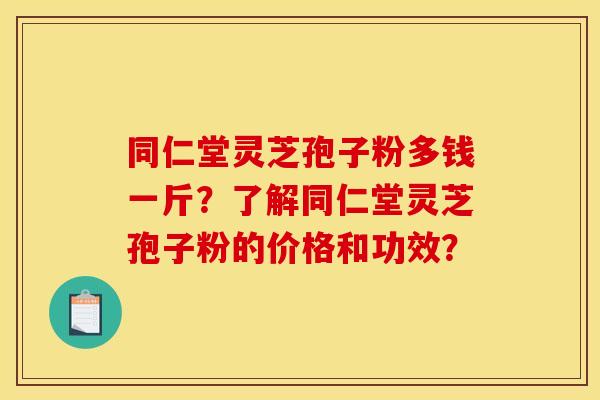 同仁堂灵芝孢子粉多钱一斤?了解同仁堂灵芝孢子粉的价格和功效?
