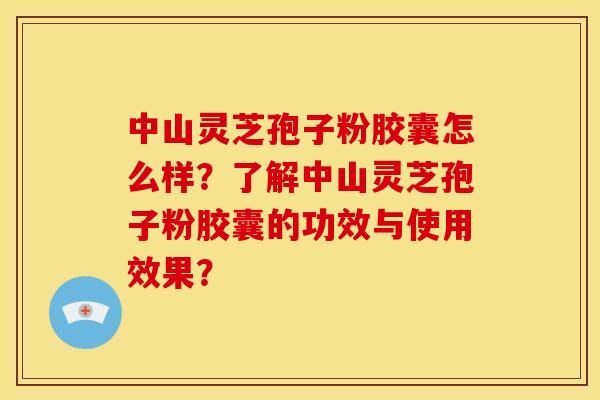 中山灵芝孢子粉胶囊怎么样？了解中山灵芝孢子粉胶囊的功效与使用效果？