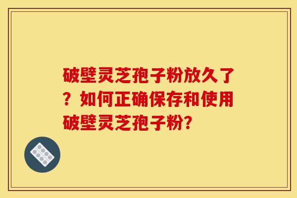 破壁灵芝孢子粉放久了？如何正确保存和使用破壁灵芝孢子粉？