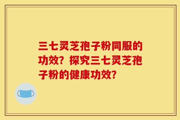 三七灵芝孢子粉同服的功效?探究三七灵芝孢子粉的健康功效?