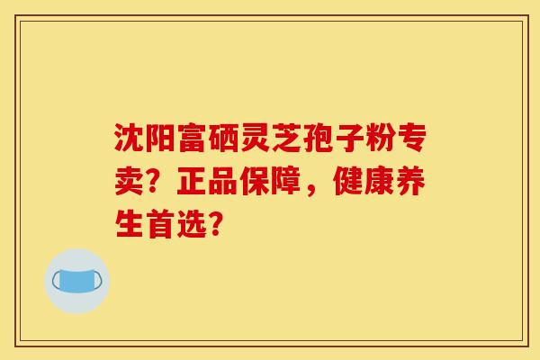 沈阳富硒灵芝孢子粉专卖?正品保障,健康养生首选?