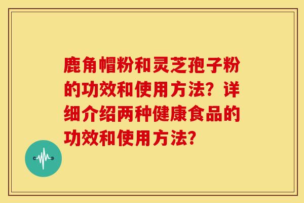 鹿角帽粉和灵芝孢子粉的功效和使用方法?详细介绍两种健康食品的功效和使用方法?