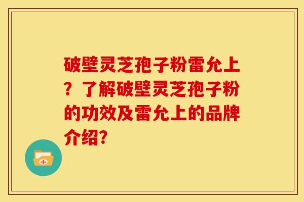 破壁灵芝孢子粉雷允上?了解破壁灵芝孢子粉的功效及雷允上的品牌介绍?