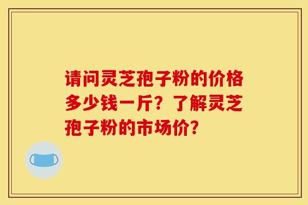请问灵芝孢子粉的价格多少钱一斤？了解灵芝孢子粉的市场价？