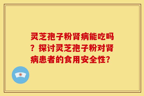灵芝孢子粉肾病能吃吗?探讨灵芝孢子粉对肾病患者的食用安全性?