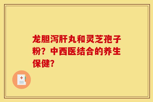 龙胆泻肝丸和灵芝孢子粉?中西医结合的养生保健?