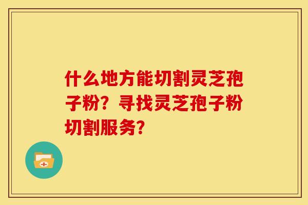 什么地方能切割灵芝孢子粉?寻找灵芝孢子粉切割服务?