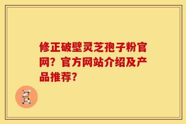修正破壁灵芝孢子粉官网？官方网站介绍及产品推荐？
