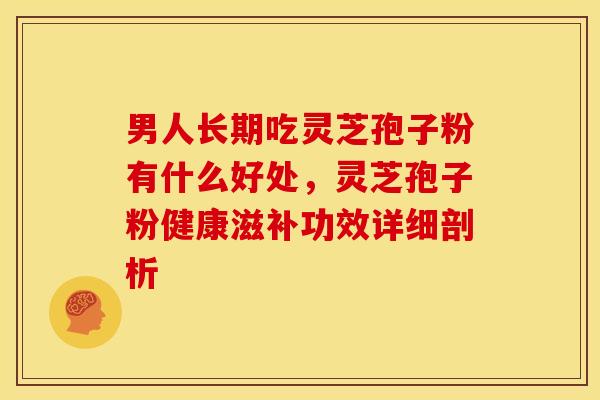 男人长期吃灵芝孢子粉有什么好处,灵芝孢子粉健康滋补功效详细剖析